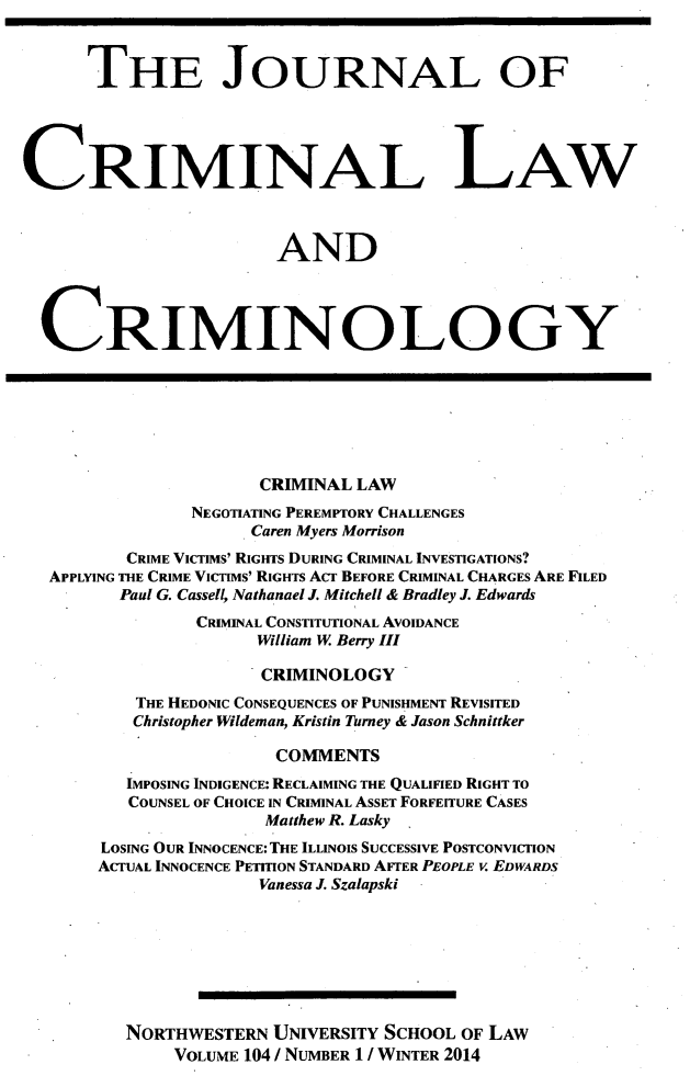 handle is hein.journals/jclc104 and id is 1 raw text is: THE JOURNAL OF
CRIMINAL LAW
AND
CRIMINOLOGY
CRIMINAL LAW
NEGOTIATING PEREMPTORY CHALLENGES
Caren Myers Morrison
CRIME VICTIMS' RIGHTS DURING CRIMINAL INVESTIGATIONS?
APPLYING THE CRIME VICTIMS' RIGHTS ACT BEFORE CRIMINAL CHARGES ARE FILED
Paul G. Cassell, Nathanael J. Mitchell & Bradley J. Edwards
CRIMINAL CONSTITUTIONAL AVOIDANCE
William W. Berry III
CRIMINOLOGY
THE HEDONIC CONSEQUENCES OF PUNISHMENT REVISITED
Christopher Wildeman, Kristin Turney & Jason Schnittker
COMMENTS
IMPOSING INDIGENCE: RECLAIMING THE QUALIFIED RIGHT TO
COUNSEL OF CHOICE IN CRIMINAL ASSET FORFEITURE CASES
Matthew R. Lasky
LOSING OUR INNOCENCE: THE ILLINOIS SUCCESSIVE POSTCONVICTION
ACTUAL INNOCENCE PETITION STANDARD AFTER PEOPLE v EDWARDS
Vanessa J. Szalapski
NORTHWESTERN UNIVERSITY SCHOOL OF LAW
VOLUME 104 / NUMBER 1 / WINTER 2014


