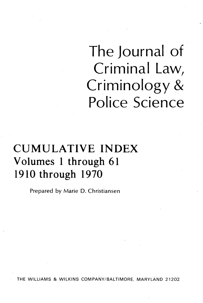 handle is hein.journals/jclc1061 and id is 1 raw text is: 

The


Journal   of


Criminal Law,


Criminol


ogy


               Police   Science


CUMULATIVE INDEX
Volumes  1 through 61
1910 through 1970
   Prepared by Marie D. Christiansen


THE WILLIAMS & WILKINS COMPANY/BALTIMORE, MARYLAND 21202


&


