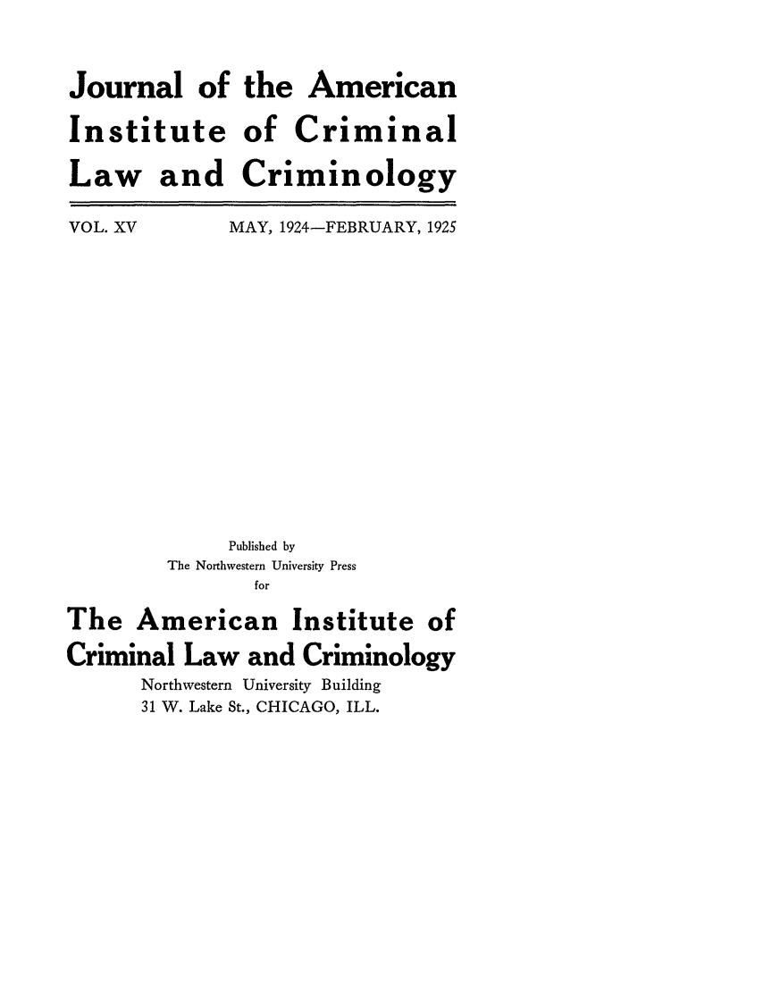 handle is hein.journals/jclc15 and id is 1 raw text is: Journal of
Institute
Law and

VOL. XV

: the American
of Criminal
Criminology
MAY, 1924-FEBRUARY, 1925

Published by
The Northwestern University Press
for
The American Institute of
Criminal Law and Criminology
Northwestern University Building
31 W. Lake St., CHICAGO, ILL.


