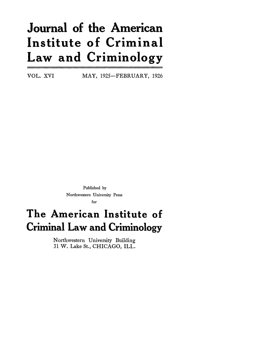 handle is hein.journals/jclc16 and id is 1 raw text is: Journal of
Institute
Law and

the American
of Criminal
Criminology

VOL. XVI

MAY, 1925-FEBRUARY, 1926

Published by
Northwestern University Press
for
The American Institute of
Criminal Law and Criminology
Northwestern University Building
31 W. Lake St., CHICAGO, ILL.


