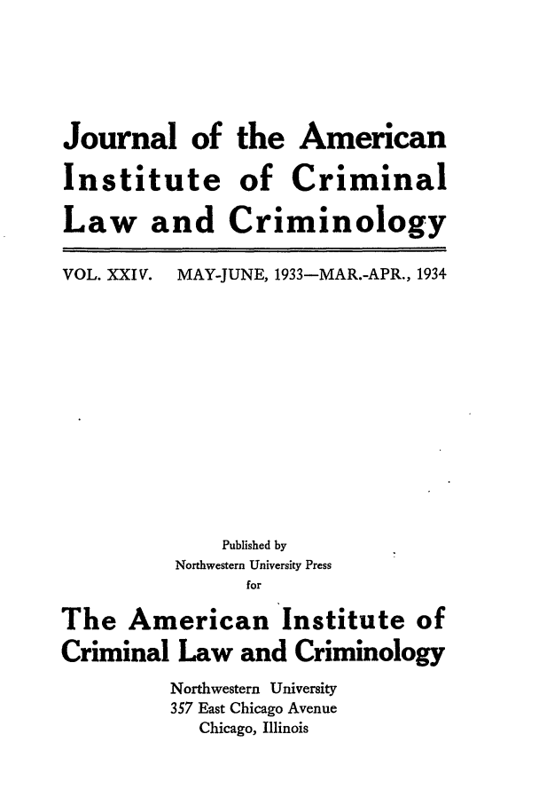 handle is hein.journals/jclc24 and id is 1 raw text is: Journal of the American
Institute of Criminal
Law and Criminology

VOL. XXIV.

MAY-JUNE, 1933-MAR.-APR., 1934

Published by
Northwestern University Press
for
The American Institute of
Criminal Law and Criminology
Northwestern University
357 East Chicago Avenue
Chicago, Illinois


