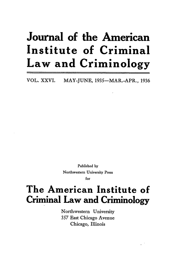 handle is hein.journals/jclc26 and id is 1 raw text is: Journal of
Institute
Law and

the American
of Criminal
Criminology

VOL. XXVI.

MAY-JUNE, 1935-MAR.-APR., 1936

Published by
Northwestern University Press
for
The American Institute of
Criminal Law and Criminology
Northwestern University
357 East Chicago Avenue
Chicago, Illinois


