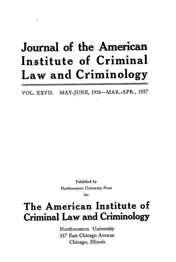 handle is hein.journals/jclc27 and id is 1 raw text is: Journal of the American
Institute of Criminal
Law and Criminology

VOL. XXVII.

MAY-JUNE, 1936-MAR.-APR., 1937

Published by
Northwestern University Press
for
The American Institute of
Criminal Law and Criminology
Northwestern University
357 East Chicago Avenue
Chicago, Illinois


