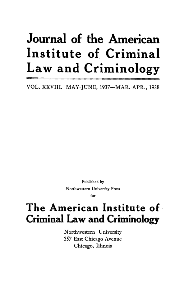 handle is hein.journals/jclc28 and id is 1 raw text is: Journal of
Institute
Law and

the American
of Criminal
Criminology

VOL. XXVIII. MAY-JUNE, 1937-MAR.-APR., 1938
Published by
Northwestern University Press
for
The American Institute of
Criminal Law and Criminology
Northwestern University
357 East Chicago Avenue
Chicago, Illinois


