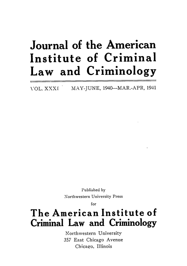 handle is hein.journals/jclc31 and id is 1 raw text is: Journal of the American
Institute of Criminal
Law and Criminology

VOL. XXX [

MAY-JUNE, 1940-MAR.-APR, 1941

Published by
Northwestern University Press
for
The American Institute of
Criminal Law and Criminology
Northwestern University
357 East Chicago Avenue
Chicazo, Illinois


