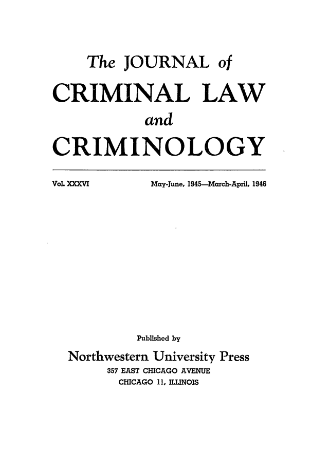 handle is hein.journals/jclc36 and id is 1 raw text is: The JOURNAL of
CRIMINAL LAW
and
CRIMINOLOGY

VoL XXXVI

May-June, 1945-March-April, 1946

Published by
Northwestern University Press
357 EAST CHICAGO AVENUE
CHICAGO 11, ILLINOIS


