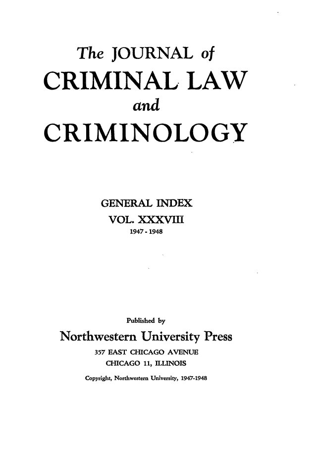 handle is hein.journals/jclc38 and id is 1 raw text is: The JOURNAL of
CRIMINAL LAW
and
CRIMINOLOGY

GENERAL INDEX
VOL. XXXVIII
1947- 1948
Published by
Northwestern University Press
357 EAST CHICAGO AVENUE
CHICAGO 11, ILLINOIS
Copyright, Northwestern University, 1947-1948


