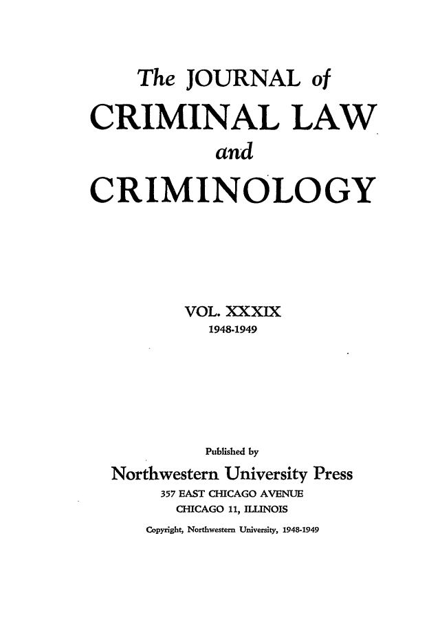 handle is hein.journals/jclc39 and id is 1 raw text is: The JOURNAL of
CRIMINAL LAW
and
CRIMINOLOGY

VOL. XXXIX
1948-1949
Published by
Northwestern University Press
357 EAST CHICAGO AVENUE
CHICAGO 11, ILLINOIS
Copyright, Northwestern University, 1948-1949


