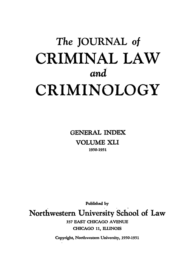 handle is hein.journals/jclc41 and id is 1 raw text is: The JOURNAL of
CRIMINAL LAW
and
CRIMINOLOGY
GENERAL INDEX
VOLUME XLI
1950-1951
Published by
Northwestern University School of Law
357 EAST CHICAGO AVENUE
CHICAGO 11, ILLINOIS
Copyright, Northwestern University, 1950-1951


