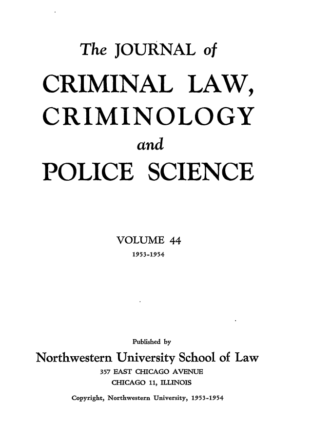 handle is hein.journals/jclc44 and id is 1 raw text is: The JOURNAL of
CRIMINAL LAW,
CRIMINOLOGY
and
POLICE SCIENCE
VOLUME 44
1953-1954
Published by
Northwestern University School of Law
357 EAST CHICAGO AVENUE
CHICAGO 11, ILLINOIS
Copyright, Northwestern University, 1953-1954


