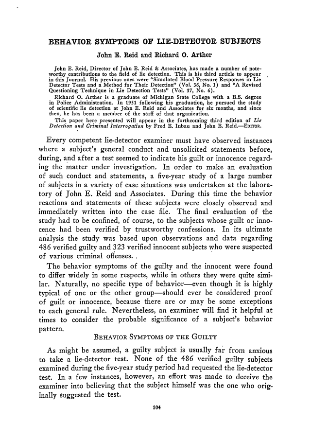 handle is hein.journals/jclc44 and id is 116 raw text is: BEHAVIOR SYMPTOMS OF LIE-DETECTOR SUBJECTS
John E. Reid and Richard 0. Arther
John E. Reid, Director of John E. Reid & Associates, has made a number of note-
worthy contributions to the field of lie detection. This is his third article to appear
in this Journal. His previous ones were Simulated Blood Pressure Responses in Lie
Detector Tests and a Method for Their Detection (Vol. 36, No. 1) and A Revised
Questioning Technique in Lie Detection Tests (Vol. 37, No. 6).
Richard 0. Arther is a graduate of Michigan State College with a B.S. degree
in Police Administration. In 1951 following his graduation, he pursued the study
of scientific lie detection at John E. Reid and Associates for six months, and since
then, he has been a member of the staff of that organization.
This paper here presented will appear in the forthcoming third edition of Lie
Detection and Criminal Interrogation by Fred E. Inbau and John E. Reid.-EDITOR.
Every competent lie-detector examiner must have observed instances
where a subject's general conduct and unsolicited statements before,
during, and after a test seemed to indicate his guilt or innocence regard-
ing the matter under investigation. In order to make an evaluation
of such conduct and statements, a five-year study of a large number
of subjects in a variety of case situations was undertaken at the labora-
tory of John E. Reid and Associates. During this time the behavior
reactions and statements of these subjects were closely observed and
immediately written into the case file. The final evaluation of the
study had to be confined, of course, to the subjects whose guilt or inno-
cence had been verified by trustworthy confessions. In its ultimate
analysis the study was based upon observations and data regarding
486 verified guilty and 323 verified innocent subjects who were suspected
of various criminal offenses.
The behavior symptoms of the guilty and the innocent were found
to differ widely in some respects, while in others they were quite simi-
lar. Naturally, no specific type of behavior-even though it is highly
typical of one or the other group-should ever be considered proof
of guilt or innocence, because there are or may be some exceptions
to each general rule. Nevertheless, an examiner will find it helpful at
times to consider the probable significance of a subject's behavior
pattern.
BEHAVIOR SYMPTOMS OF THE GUILTY
As might be assumed, a guilty subject is usually far from anxious
to take a lie-detector test. None of the 486 verified guilty subjects
examined during the five-year study period had requested the lie-detector
test. In a few instances, however, an effort was made to deceive the
examiner into believing that the subject himself was the one who orig-
inally  uggested the test.


