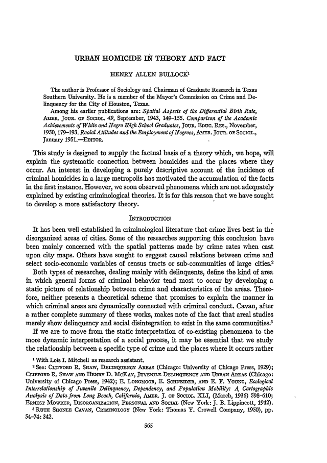 handle is hein.journals/jclc45 and id is 575 raw text is: URBAN HOMICIDE IN THEORY AND FACT

HENRY ALLEN BULLOCK'
The author is Professor of Sociology and Chairman of Graduate Research in Texas
Southern University. He is a member of the Mayor's Commission on Crime and De-
linquency for the City of Houston, Texas.
Among his earlier publications are: Spatial Aspects of the Differential Birth Rate,
AmER. oUI, OF SocIoL. 49, September, 1943, 149-155. Comparison of the Academic
Achievements of White and Negro High School Graduates, JouR. Enuc. REs., November,
1950, 179-193. Racial Atliudes and the Employment of Negroes, AmER. Joun. or SocIoL.,
January 1951.-EDiTOR.
This study is designed to supply the factual basis of a theory which, we hope, will
explain the systematic connection between homicides and the places where they
occur. An interest in developing a purely descriptive account of the incidence of
criminal homicides in a large metropolis has motivated the accumulation of the facts
in the first instance. However, we soon observed phenomena which are not adequately
explained by existing criminological theories. It is for this reason that we have sought
to develop a more satisfactory theory.
INTRODUCTION
It has been well established in criminological literature that crime lives best in the
disorganized areas of cities. Some of the researches supporting this conclusion have
been mainly concerned with the spatial patterns made by crime rates when cast
upon city maps. Others have sought to suggest causal relations between crime and
select socio-economic variables of census tracts or sub-communities of large cities0
Both types of researches, dealing mainly with delinquents, define the kind of area
in which general forms of criminal behavior tend most to occur by developing a
static picture of relationship between crime and characteristics of the areas. There-
fore, neither presents a theoretical scheme that promises to explain the manner in
which criminal areas are dynamically connected with criminal conduct. Cavan, after
a rather complete summary of these works, makes note of the fact that areal studies
merely show delinquency and social disintegration to exist in the same communities3
If we are to move from the static interpretation of co-existing phenomena to the
more dynamic interpretation of a social process, it may be essential that we study
the relationship between a specific type of crime and the places where it occurs rather
' With Lois I. Mitchell as research assistant.
2See: Cmr.omD R. SnAw, DELNQuENcy AREAS (Chicago: University of Chicago Press, 1929);
CLrroRD R. Sirw AND HENRY D. McKAY, JuvENLE DELinQuNC- AND URBAN AREAS (Chicago:
University of Chicago Press, 1942); E. LONG OR, E. ScHNEIDER, AND E. F. YouNG, Ecological
Interrdationship of Juvenile Delinquency, Dependency, and Popdation Mobility: A Cartographic
Analysis of Data from Long Beach, California, AmER. J. or SocIoL. XLI, (March, 1936) 598-610;
ERNEsr MowRER, DISoRGANmzATioN, PERSONAL AND SociAL (New York: J. B. Lippincott, 1942).
3RuTn SHoNLE CAVAN, CRMINOLOGY (New York: Thomas Y. Crowell Company, 1950), pp.
54-74: 342.


