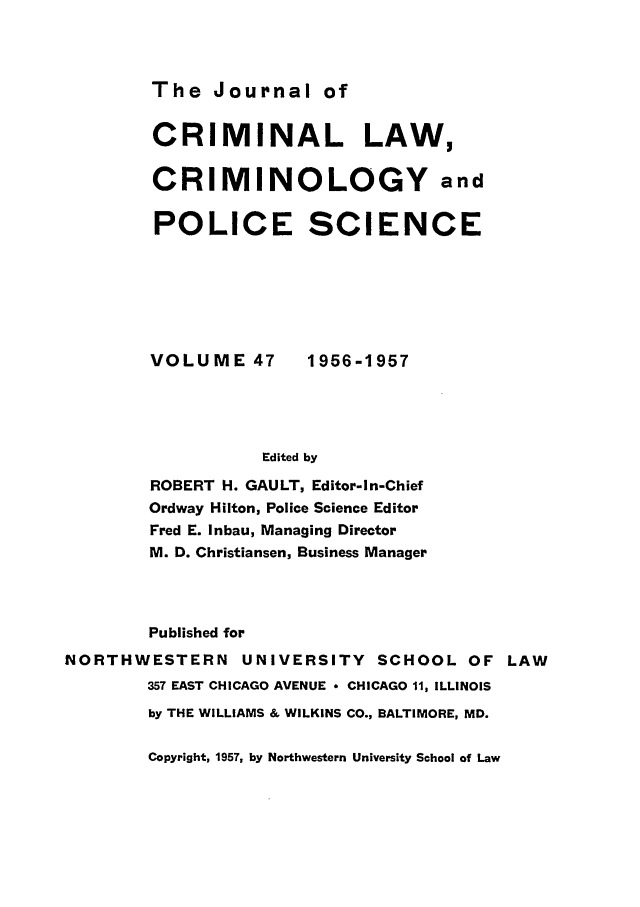 handle is hein.journals/jclc47 and id is 1 raw text is: The Journal of

CRIMINAL LAW,
CRIMINOLOGY and
POLICE SCIENCE

VOLUME 47

1956-1957

Edited by

ROBERT H. GAULT, Editor-In-Chief
Ordway Hilton, Police Science Editor
Fred E. Inbau, Managing Director
M. D. Christiansen, Business Manager
Published for
NORTHWESTERN UNIVERSITY SCHOOL OF LAW
357 EAST CHICAGO AVENUE * CHICAGO 11, ILLINOIS
by THE WILLIAMS & WILKINS CO., BALTIMORE, MD.

Copyright, 1957, by Northwestern University School of Law


