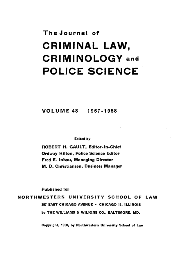 handle is hein.journals/jclc48 and id is 1 raw text is: The Journal of

CRIMINAL LAW,
CRIMINOLOGY and
POLICE SCIENCE

VOLUME 48

1957-1958

Edited by

ROBERT H. GAULT, Editor-In-Chief
Ordway Hilton, Police Science Editor
Fred E. Inbau, Managing Director
M. D. Christiansen, Business Manager
Published for
NORTHWESTERN UNIVERSITY SCHOOL OF LAW
357 EAST CHICAGO AVENUE - CHICAGO 11, ILLINOIS
by THE WILLIAMS & WILKINS CO., BALTIMORE, MD.

Copyright, 1958, by Northwestern University School of Law


