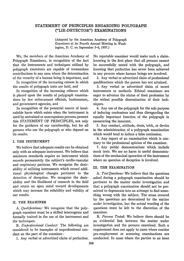 handle is hein.journals/jclc48 and id is 580 raw text is: STATEMENT OF PRINCIPLES REGARDING POLYGRAPH
(LIE-DETECTOR) EXAMINATIONS
(Adopted by the American Academy of Polygraph
Examiners at its Fourth Annual Meeting in Wash-
ington, D. C. on September 5-6, 1957.)

We, the members of the American Academy of
Polygraph Examiners, in recognition of the fact
that the instruments and techniques utilized by
polygraph examiners are capable of tremendous
contributions in any area where the determination
of the veracity of a human being is important, and
In recognition of the increasing esteem in which
the iesults of polygraph tests are held, and
In recognition of the increasing reliance which
is placed upon the results of polygraph examina-
tions by law enforcement officials, businessmen,
and government agencies, and
In recognition of the potential source of incal-
culable harm which exists when the instrument is
used by untrained or unscrupulous persons, present
this STATEMENT OF PRINCIPLES, not only
for the guidance of our membership, but for all
persons who use the polygraph or who depend on
its results.
I. THE INSTRUMENT
We believe that adequate results can be obtained
only with an adequate instrument. We believe that
minimum standards require an instrument which
records permanently the subject's cardio-vascular
and respiratory patterns. We recognize the desir-
ability of utilizing instruments which record addi-
tional physiological changes pertinent to the
detection of deception. We recognize the desir-
abilitv and the likelihood of research in the field
and retain an open mind toward developments
which may increase the reliability and validity of
our results.
II. THE EXAMINER
A. Qualifications: We recognize that the poly-
graph examiner must be a skilled interrogator and
formally trained in the use of the instrument and
the techniques.
B. Unprofessional Conduct: The following are
considered to be examples of unprofessional con-
duct on the part of the examiner:
1. Any verbal or advertised claim of perfection.

No reputable examiner would make such a claim,
knowing in the first place that all persons cannot
be successfully tested with the polygraph, and
knowing that perfection has never been achieved
in any process where human beings are involved.
2. Any verbal or advertised claim of professional
qualifications which the person has not attained.
3. Any verbal or advertised claim of secret
instruments or methods. Ethical examiners are
eager to advance the status of their profession by
the widest possible dissemination of their tech-
niques.
4. Any use of the polygraph for the sole purpose
of inducing confessions and thus disregarding the
equally important function of the polygraph in
exonerating the innocent.
5. Any conduct, attitude, dress, trick, or device
in the administration of a polygraph examination
which would tend to induce a false confession.
6. Any report of an examination which is con-
trary to the professional opinion of the examiner.
7. Any public demonstrations which include
mock tests. We see no harm in useful demonstra-
tions of the mechanical operation of the instrument
where no question of deception is involved.
III. THE EXAMINATION
A. Test Questions: We believe that the questions
asked during a polygraph examination should be
pertinent to the matter under investigation and
that a polygraph examination should not be per-
mitted to degenerate into an attempt to find some-
thing wrong with the subject. The areas covered
by the questions are determined by the matter
under investigation, but the actual wording of the
questions must be left to the discretion of the
examiner.
B. Persons Tested: We believe there should be
an evidential link between the matter under
investigation and the persons examined. Such a
requirement does not apply to cases where routine
pre-employment or screening examinations are
conducted. In cases where the parties to an issue


