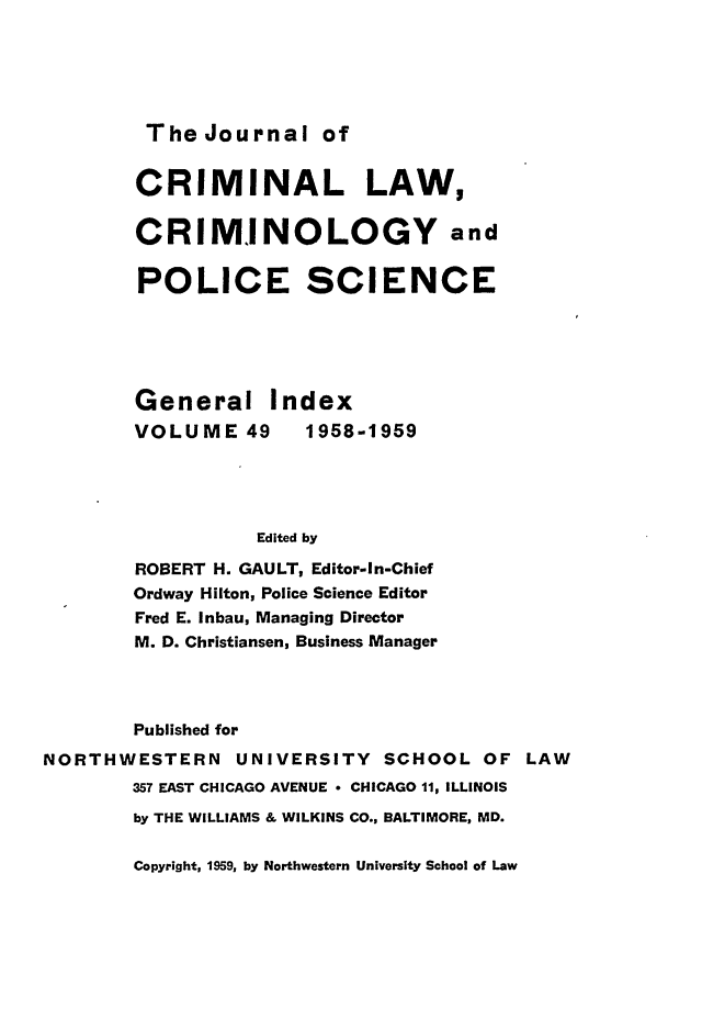 handle is hein.journals/jclc49 and id is 1 raw text is: The Journal of

CRIMINAL LAW,
CRIMINOLOGY and
POLICE SCIENCE
General Index
VOLUME 49       1958-1959
Edited by
ROBERT H. GAULT, Editor-In-Chief
Ordway Hilton, Police Science Editor
Fred E. Inbau, Managing Director
M. D. Christiansen, Business Manager
Published for
NORTHWESTERN UNIVERSITY SCHOOL OF LAW
357 EAST CHICAGO AVENUE * CHICAGO 11, ILLINOIS
by THE WILLIAMS & WILKINS CO., BALTIMORE, MD.

Copyright, 1959, by Northwestern University School of Law


