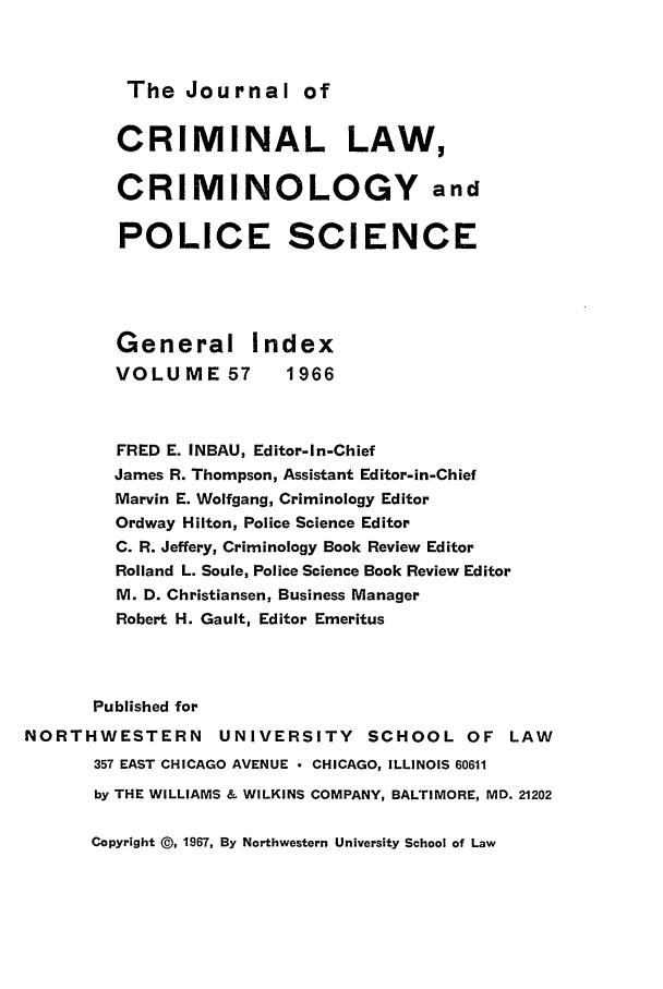 handle is hein.journals/jclc57 and id is 1 raw text is: The Journal of

CRIMINAL LAW,
CRIMINOLOGY and
POLICE SCIENCE
General Index
VOLUME 57         1966
FRED E. INBAU, Editor-In-Chief
James R. Thompson, Assistant Editor-in-Chief
Marvin E. Wolfgang, Criminology Editor
Ordway Hilton, Police Science Editor
C. R. Jeffery, Criminology Book Review Editor
Rolland L. Soule, Police Science Book Review Editor
M. D. Christiansen, Business Manager
Robert H. Gault, Editor Emeritus
Published for
NORTHWESTERN         UNIVERSITY SCHOOL OF LAW
357 EAST CHICAGO AVENUE  CHICAGO, ILLINOIS 60611
by THE WILLIAMS & WILKINS COMPANY, BALTIMORE, MD. 21202

Copyright @, 1967, By Northwestern University School of Law



