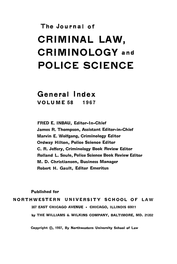 handle is hein.journals/jclc58 and id is 1 raw text is: The Journal of

CRIMINAL LAW,
CRIMINOLOGY and
POLICE SCIENCE
General Index
VOLUME 58         1967
FRED E. INBAU, Editor-In-Chief
James R. Thompson, Assistant Editor-in-Chief
Marvin E. Wolfgang, Criminology Editor
Ordway Hilton, Police Science Editor
C. R. Jeffery, Criminology Book Review Editor
Rolland L. Soule, Police Science Book Review Editor
M. D. Christiansen, Business Manager
Robert H. Gault, Editor Emeritus
Published for
NORTHWESTERN         UNIVERSITY SCHOOL OF LAW
357 EAST CHICAGO AVENUE  CHICAGO, ILLINOIS 60611
by THE WILLIAMS & WILKINS COMPANY, BALTIMORE, MD. 21202

Copyright @, 1967, By Northwestern University School of Law


