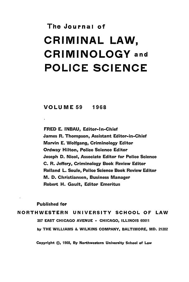 handle is hein.journals/jclc59 and id is 1 raw text is: The Journal of

CRIMINAL LAW,
CRIMINOLOGY and
POLICE SCIENCE
VOLUME 59          1968
FRED E. INBAU, Editor-In-Chief
James R. Thompson, Assistant Editor-in-Chief
Marvin E. Wolfgang, Criminology Editor
Ordway Hilton, Police Science Editor
Joseph D. Nicol, Associate Editor for Police Science
C. R. Jeffery, Criminology Book Review Editor
Rolland L. Soule, Police Science Book Review Editor
M. D. Christiansen, Business Manager
Robert H. Gault, Editor Emeritus
Published for
NORTHWESTERN         UNIVERSITY       SCHOOL OF LAW
357 EAST CHICAGO AVENUE * CHICAGO, ILLINOIS 60611
by THE WILLIAMS & WILKINS COMPANY, BALTIMORE, MD. 21202

Copyright @, 1968, By Northwestern University School of Law


