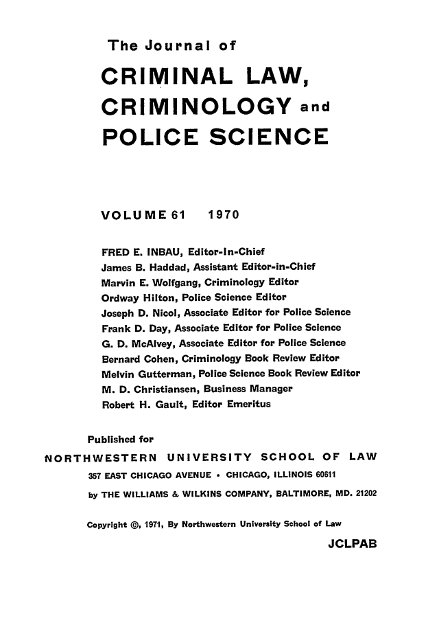 handle is hein.journals/jclc61 and id is 1 raw text is: The Journal of

CRIMINAL LAW,
CRIMINOLOGY and
POLICE SCIENCE
VOLUME 61          1970
FRED E. INBAU, Editor-In-Chief
James B. Haddad, Assistant Editor-in-Chief
Marvin E. Wolfgang, Criminology Editor
Ordway Hilton, Police Science Editor
Joseph D. Nicol, Associate Editor for Police Science
Frank D. Day, Associate Editor for Police Science
G. D. McAlvey, Associate Editor for Police Science
Bernard Cohen, Criminology Book Review Editor
Melvin Gutterman, Police Science Book Review Editor
M. D. Christiansen, Business Manager
Robert H. Gault, Editor Emeritus
Published for
NORTHWESTERN          UNIVERSITY      SCHOOL OF LAW
357 EAST CHICAGO AVENUE - CHICAGO, ILLINOIS 60611
by THE WILLIAMS & WILKINS COMPANY, BALTIMORE, MD. 21202
Copyright @, 1971, By Northwestern University School of Law

JCLPAB


