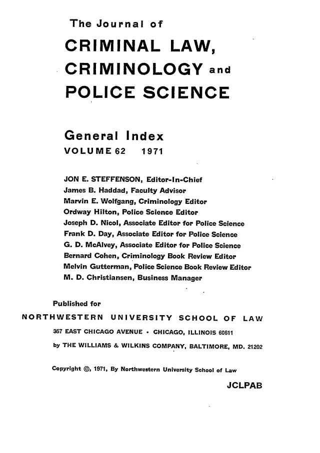 handle is hein.journals/jclc62 and id is 1 raw text is: The Journal of

CRIMINAL LAW,
CRIMINOLOGY and
POLICE SCIENCE
General Index
VOLUME 62          1971
JON E. STEFFENSON, Editor-In-Chief
James B. Haddad, Faculty Advisor
Marvin E. Wolfgang, Criminology Editor
Ordway Hilton, Police Science Editor
Joseph D. Nicol, Associate Editor for Police Science
Frank D. Day, Associate Editor for Police Science
G. D. McAlvey, Associate Editor for Police Science
Bernard Cohen, Criminology Book Review Editor
Melvin Gutterman, Police Science Book Review Editor
M. D. Christiansen, Business Manager
Published for
NORTHWESTERN          UNIVERSITY      SCHOOL OF LAW
357 EAST CHICAGO AVENUE - CHICAGO, ILLINOIS 60611
by THE WILLIAMS & WILKINS COMPANY, BALTIMORE, MD. 21202
Copyright @) 1971, By Northwestern University School of Law

JCLPAB



