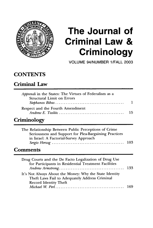handle is hein.journals/jclc94 and id is 1 raw text is: The Journal of
Criminal Law &
Criminology
VOLUME 94/NUMBER 1/FALL 2003

CONTENTS
Criminal Law
Apprendi in the States: The Virtues of Federalism as a
Structural Limit on Errors
Stephanos  Bibas  ........................................  I
Respect and the Fourth Amendment
Andrew  E.  Taslitz  ......................................  15
Criminology
The Relationship Between Public Perceptions of Crime
Seriousness and Support for Plea-Bargaining Practices
in Israel: A Factorial-Survey Approach
Sergio  H erzog  ..........................................  103
Comments

Drug Courts and the De Facto Legalization of Drug Use
for Participants in Residential Treatment Facilities
Andrew  Armstrong ......................................
It's Not Always About the Money: Why the State Identity
Theft Laws Fail to Adequately Address Criminal
Record Identity Theft
M ichael  W . Perl ........................................

133

169


