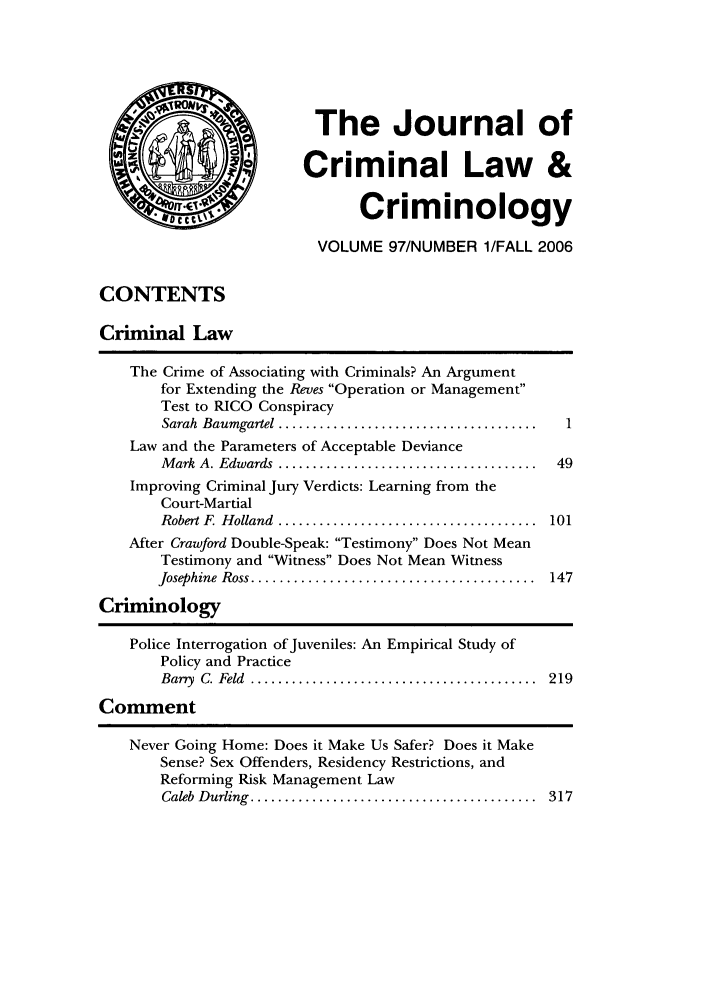 handle is hein.journals/jclc97 and id is 1 raw text is: The Journal of
Criminal Law &
Criminology
VOLUME 97/NUMBER 1/FALL 2006
CONTENTS
Criminal Law
The Crime of Associating with Criminals? An Argument
for Extending the Reves Operation or Management
Test to RICO Conspiracy
Sarah  Baumgartel ......................................  1
Law and the Parameters of Acceptable Deviance
M ark  A. Edwards  ......................................  49
Improving Criminal Jury Verdicts: Learning from the
Court-Martial
Robert F  H olland  ......................................  101
After Crawford Double-Speak: Testimony Does Not Mean
Testimony and Witness Does Not Mean Witness
Josephine  Ross ........................................  147
Criminology
Police Interrogation of Juveniles: An Empirical Study of
Policy and Practice
Bany  C. Feld  ..........................................  219
Comment

Never Going Home: Does it Make Us Safer? Does it Make
Sense? Sex Offenders, Residency Restrictions, and
Reforming Risk Management Law
Caleb  D urling  ..........................................

317


