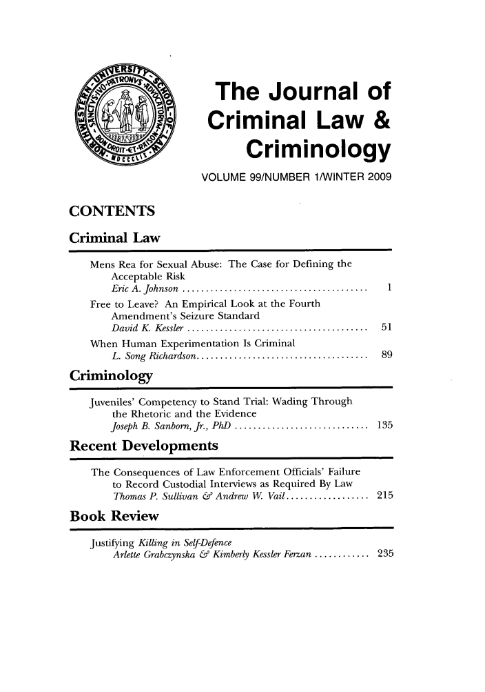 handle is hein.journals/jclc99 and id is 1 raw text is: The Journal of
Criminal Law &
Criminology
VOLUME 99/NUMBER 1/WINTER 2009

CONTENTS
Criminal Law
Mens Rea for Sexual Abuse: The Case for Defining the
Acceptable Risk
Eric  A . Johnson  ........................................  1
Free to Leave? An Empirical Look at the Fourth
Amendment's Seizure Standard
D avid  K. Kessler  .......................................  51
When Human Experimentation Is Criminal
L. Song  Richardson .....................................  89
Criminology
Juveniles' Competency to Stand Trial: Wading Through
the Rhetoric and the Evidence
Joseph  B. Sanborn, Jr., PhD  .............................  135
Recent Developments
The Consequences of Law Enforcement Officials' Failure
to Record Custodial Interviews as Required By Law
Thomas P. Sullivan & Andrew W. Vail .................. 215
Book Review
Justifying Killing in Self-Defence
Arlette Grabczynska & Kimberly Kessler Ferzan ............ 235


