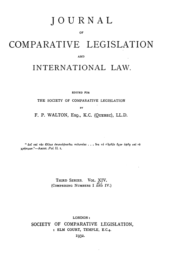 handle is hein.journals/jclilcs14 and id is 1 raw text is: j o URN AL
OF
COMPARATIVE LEGISLATION
AND
INTERNATIONAL LAW.
EDITED FOR
THE SOCIETY OF COMPARATIVE LEGISLATION
BY
F. P. WALTON, ESQ., K.C. (QUEBEC), LL.D.
Aed  Kal r&b  dXXav dlrK9t'l aOa  ro t  elas. ..  v a r6 '6pGZ  9Xop 6q50  Kai ra
Xpj o-t u.-ARIST. Po. Il. I.
THIRD SERIES. VOL. XIV.
(COMPRISING NUMBERS I AND IV.)
LONDON:
SOCIETY OF COMPARATIVE LEGISLATION,
i ELM COURT, TEMPLE, E.C.4.
1932.


