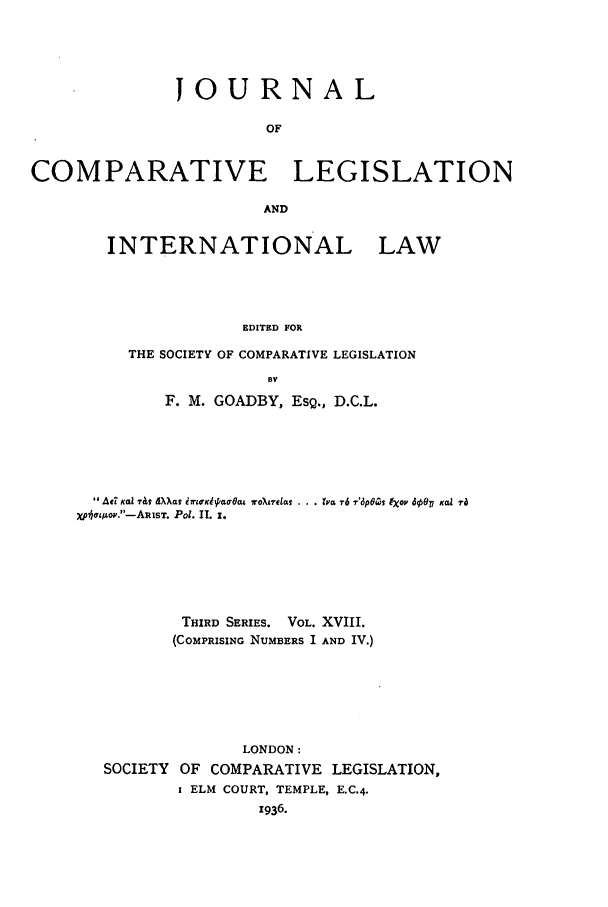 handle is hein.journals/jclilcs18 and id is 1 raw text is: JOURNAL
OF
COMPARATIVE LEGISLATION
AND
INTERNATIONAL LAW
EDITED FOR
THE SOCIETY OF COMPARATIVE LEGISLATION
BV
F. M. GOADBY, ESQ., D.C.L.
Au xal rl d  at EL&dKao 00a  oX -lt  . . r 76 7'3p8Zs Iov 6g50  Kai ra
xp*7&/AoV.-ARIsT. Pol. 11 z.
THIRD SERIES. VOL. XVIII.
(COMPRISING NUMBERS I AND IV.)
LONDON:
SOCIETY OF COMPARATIVE LEGISLATION,
I ELM COURT, TEMPLE, E.C.4.
1936.


