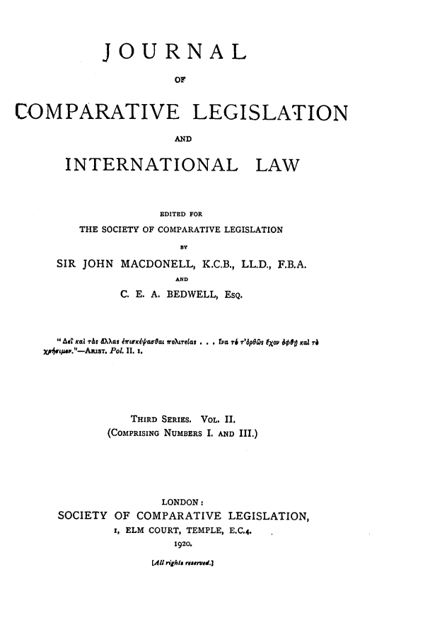 handle is hein.journals/jclilcs2 and id is 1 raw text is: JOURNAL
OF
COMPARATIVE LEGISLATION
AND

INTERNATIONAL LAW
EDITED FOR
THE SOCIETY OF COMPARATIVE LEGISLATION
SIR JOHN MACDONELL, K.C.B., LL.D., F.B.A.
AND
C. E. A. BEDWELL, ESQ.

A A^ Kai ',a dX~kat ITrwxlW/ Oag ,oUTeial . . . ra 7-6 i'6p60Qo (Xo dO9 Kea Ta
X'4/tA/..-AlUsT. Po. II. 1.
THIRD SERIES. VOL. II.
(COMPRISING NUMBERS I. AND III.)
LONDON:
SOCIETY OF COMPARATIVE LEGISLATION,
r, ELM COURT, TEMPLE, E.C.4.
J920.

[All rights risered.]


