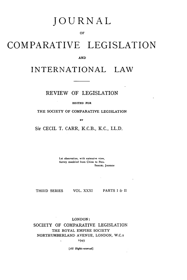 handle is hein.journals/jclilcs31 and id is 1 raw text is: JOURNAL
OF
COMPARATIVE LEGISLATION
AND

INTERNATIONAL LAW
REVIEW OF LEGISLATION
EDITED FOR
THE SOCIETY OF COMPARATIVE LEGISLATION
BY
Sir CECIL T. CARR, K.C.B., K.C., LL.D.
Let observation, with extensive view,
Survey mankind from China to Peru.
SAMUEL JOHNSON

THIRD SERIES

VOL. XXXI  PARTS I & II

LONDON:
SOCIETY OF COMPARATIVE LEGISLATION
THE ROYAL EMPIRE SOCIETY
NORTHUMBERLAND AVENUE, LONDON, W.C.2
1949

(Ali Rights reserved]


