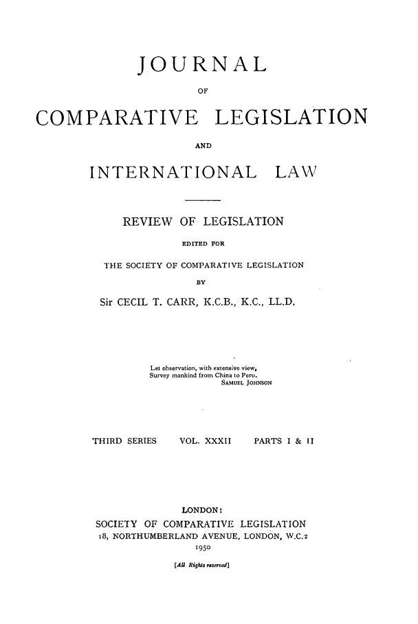 handle is hein.journals/jclilcs32 and id is 1 raw text is: JOURNAL
OF
COMPARATIVE LEGISLATION
AND

INTERNATIONAL

LAWN'V

REVIEW OF LEGISLATION
EDITED FOR
THE SOCIETY OF COMPARATIVE LEGISLATION
BY
Sir CECIL T. CARR, K.C.B., K.C., LL.D.
Let observation, with extensive view,
Survey mankind from China to Peru.
SAMUEL JOHNSON

THIRD SERIES

VOL. XXXII

PARTS I & II

LONDON:
SOCIETY OF COMPARATIVE LEGISLATION
18, NORTHUMBERLAND AVENUE, LONDON, W.C.2
1950

(Al Righis reseved]


