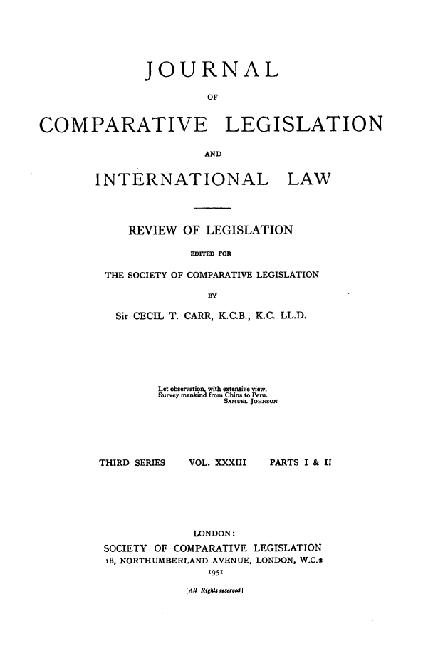 handle is hein.journals/jclilcs33 and id is 1 raw text is: JOURNAL
OF
COMPARATIVE LEGISLATION
AND

INTERNATIONAL LAW
REVIEW OF LEGISLATION
EDITED FOR
THE SOCIETY OF COMPARATIVE LEGISLATION
BY
Sir CECIL T. CARR, K.C.B., K.C. LL.D.
Let observation, with extensive view,
Survey mankind from China to Peru.
SAMUEL JOHNSON

THIRD SERIES

VOL. XXXIII

PARTS I & II

LONDON:
SOCIETY OF COMPARATIVE LEGISLATION
z8, NORTHUMBERLAND AVENUE, LONDON, W.C.2
195'

[All Rights uwved]


