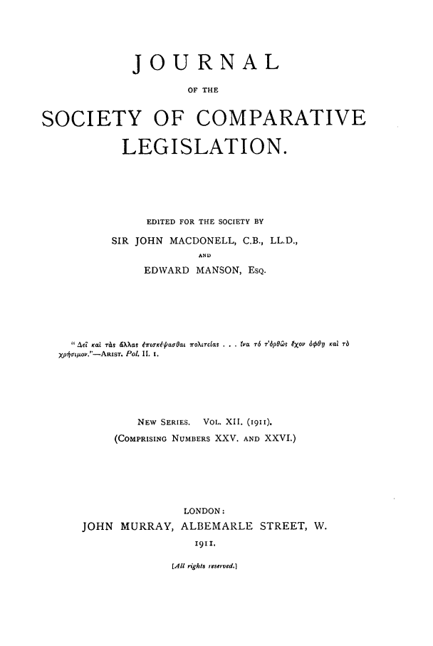 handle is hein.journals/jclilcs9012 and id is 1 raw text is: JOURNAL
OF THE
SOCIETY OF COMPARATIVE
LEGISLATION.

EDITED FOR THE SOCIETY BY
SIR JOHN MACDONELL, C.B., LL.D.,
AND
EDWVARD MANSON, ESQ.

 Ad KL 7-&s WaTc brufK4(/LOat moXLrcia! . . . is r6 T-'6p0Cl IXOv 600V Kalltr
Xp LIOV.'-ARiST. Pol. II. I.
NEW SERIES.   VOL. XII. (1911).
(COMPRISING NUMBERS XXV. AND XXVI.)
LONDON:
JOHN MURRAY, ALBEMARLE STREET, W.
I9I1.

[All rights reservtd.]


