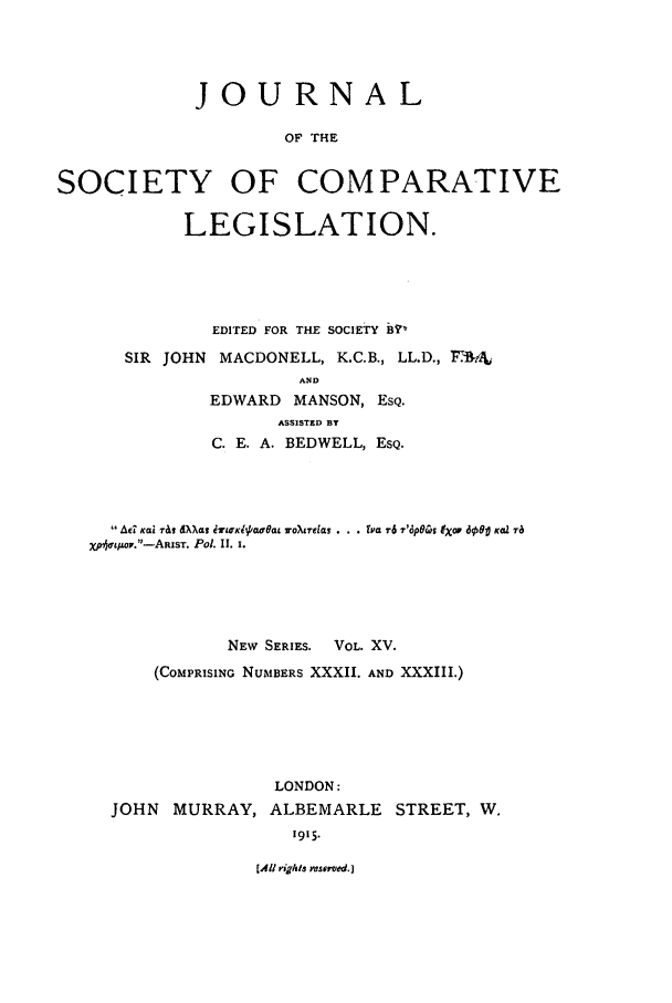 handle is hein.journals/jclilcs9015 and id is 1 raw text is: JOURNAL
OF THE
SOCIETY OF COMPARATIVE
LEGISLATION.

EDITED FOR THE SOCIETY BVO
SIR JOHN MACDONELL, K.C.B., LL.D., F 4&
AND
EDWARD MANSON, ESQ.
ASSISTED BY
C. E. A. BEDWELL, ESQ.

 Ad KC9 1 dXXBWa &TLCxKtpo.Uea 7o~%etOJa . y 1- r~6 7t'6pe~s 9XoF dool KoZ ra
xp~tIov.-ARIST. Pol. II. 1.
NEW SERIES.    VOL. XV.
(COMPRISING NUMBERS XXXII. AND XXXIII.)
LONDON:
JOHN MURRAY, ALBEMARLE STREET, W.
1915.

(All rigAts mvsosnd.]


