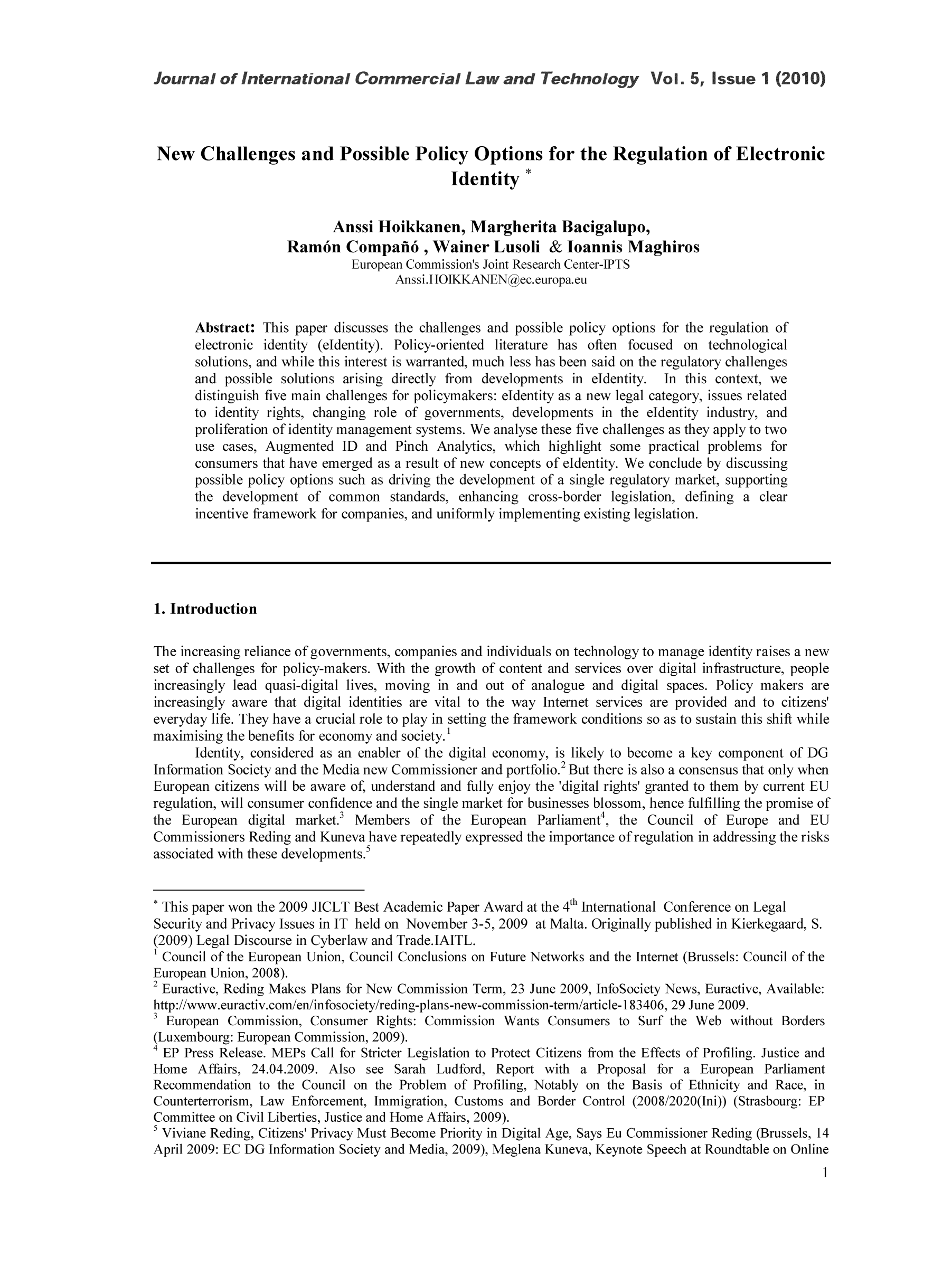 handle is hein.journals/jcolate5 and id is 1 raw text is: New Challenges and Possible Policy Options for the Regulation of Electronic
Identity *
Anssi Hoikkanen, Margherita Bacigalupo,
Ram6n Compafi6, Wainer Lusoli & toannis Maghiros
European Commission's Joint Research Center-IPTS
Anssi.HOIKKANEN  ec.europa.eu
Abstract: This paper discusses the challenges and possible policy options for the regulation of
electronic identity (eldentity). Policy-oriented literature has often focused on technological
solutions, and while this interest is warranted, much less has been said on the regulatory challenges
and possible solutions arising directly from  developments in eldentity.  In this context, we
distinguish five main challenges for policymakers: eldentity as a new legal category, issues related
to identity rights, changing role of governments, developments in the eldentity industry, and
proliferation of identity management systems. We analyse these five challenges as they apply to two
use cases, Augmented ID and Pinch Analytics, which highlight some practical problems for
consumers that have emerged as a result of new concepts of eldentity. We conclude by discussing
possible policy options such as driving the development of a single regulatory market, supporting
the development of common standards, enhancing cross-border legislation, defining a clear
incentive framework for companies, and uniformly implementing existing legislation.
1. Introduction
The increasing reliance of governments, companies and individuals on technology to manage identity raises a new
set of challenges for policy-makers. With the growth of content and services over digital infrastructure, people
increasingly lead quasi-digital lives, moving in and out of analogue and digital spaces. Policy makers are
increasingly aware that digital identities are vital to the way Internet services are provided and to citizens'
everyday life. They have a crucial role to play in setting the framework conditions so as to sustain this shift while
maximising the benefits for economy and society.'
Identity, considered as an enabler of the digital economy, is likely to become a key component of DG
Information Society and the Media new Commissioner and portfolio.2 But there is also a consensus that only when
European citizens will be aware of, understand and fully enjoy the 'digital rights' granted to them by current EU
regulation, will consumer confidence and the single market for businesses blossom, hence fulfilling the promise of
the European digital market.3 Members of the European Parliament4, the Council of Europe and EU
Commissioners Reding and Kuneva have repeatedly expressed the importance of regulation in addressing the risks
associated with these developments.5
This paper won the 2009 JICLT Best Academic Paper Award at the 4th International Conference on Legal
Security and Privacy Issues in IT held on November 3-5, 2009 at Malta. Originally published in Kierkegaard, S.
(2009) Legal Discourse in Cyberlaw and Trade.IAITL.
1 Council of the European Union, Council Conclusions on Future Networks and the Internet (Brussels: Council of the
European Union, 2008).
2 Euractive, Reding Makes Plans for New Commission Term, 23 June 2009, InfoSociety News, Euractive, Available:
http://www.euractiv.com/en/infosociety/reding-plans-new-commission-term/article-i 83406, 29 June 2009.
3European Commission, Consumer Rights: Commission Wants Consumers to Surf the Web without Borders
(Luxembourg: European Commission, 2009).
4EP Press Release. MEPs Call for Stricter Legislation to Protect Citizens from the Effects of Profiling. Justice and
Home Affairs, 24.04.2009. Also see Sarah Ludford, Report with a Proposal for a European Parliament
Recommendation to the Council on the Problem of Profiling, Notably on the Basis of Ethnicity and Race, in
Counterterrorism, Law Enforcement, Immigration, Customs and Border Control (2008/2020(Ini)) (Strasbourg: EP
Committee on Civil Liberties, Justice and Home Affairs, 2009).

5 Viviane Reding, Citizens' Privacy Must Become Priority in Digital Age, Says Eu Commissioner Reding (Brussels, 14
April 2009: EC DG Information Society and Media, 2009), Meglena Kuneva, Keynote Speech at Roundtable on Online


