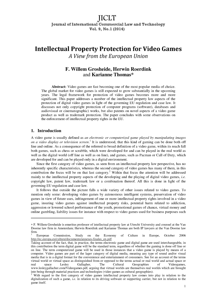 handle is hein.journals/jcolate9 and id is 1 raw text is: JICLT
journal of International Commercial Law and Technology
Vol. 9, No.1 (2014)
Intellectual Property Protection for Video Games
A View from the European Union
F. Willem Grosheide, Herwin Roerdink
and Karianne Thomas*
Abstract: Video games are fast becoming one of the most popular media of choice.
The global market for video games is still expected to grow substantially in the upcoming
years. The legal framework for protection of video games becomes more and more
significant. This paper addresses a number of the intellectual property law aspects of the
protection of digital video games in light of the governing EU regulation and case law. It
discusses not only copyright protection of computer programs (software), databases and
audiovisual or cinematographic) works, but also patents on novel aspects of a video game
product as well as trademark protection. The paper concludes with some observations on
the enforcement of intellectual property rights in the EU.
1. Introduction
A video game is usually defined as an electronic or computerized game played by manipulating images
on a video display or television screen.' It is understood, that this kind of gaming can be done both off
line and online. As a consequence of the referred to broad definition of a video game, within its reach fall
both games, such as chess or scrabble, which were developed for and can be played in the real world as
well as the digital world (off line as well as on line), and games, such as Pacman or Call of Duty, which
are developed for and can be played only in a digital environment.
Since the first category of video games, as seen from an intellectual property law perspective, has no
inherently specific characteristics, whereas the second category of video games has many of them, in this
contribution the focus will be on that last category.2 Within that focus the attention will be addressed
mainly to the intellectual property aspects of the developing and the playing of digital video games, i.e.
copyright law, patent law, trademark law or a combination thereof. All this is done in light of the
governing EU regulation and case law.
It follows that outside the picture falls a wide variety of other issues related to video games. To
mention only some: developing video games by autonomous intelligent systems, preservation of video
games in view of future uses, infringement of one or more intellectual property rights involved in a video
game, insuring video games against intellectual property risks, potential harm related to addiction,
aggression or lowered school performance of the youth, promotional games of chance, virtual money and
online gambling, liability issues for instance with respect to video games used for business purposes such
* F. Willem Grosheide is emeritus professor of intellectual property law at Utrecht University and counsel at the Van
Doorne law firm in Amsterdam; Herwin Roerdink and Karianne Thomas are both IP lawyers at the Van Doorne law
firm.
I  European  Commission,  Study   on  the  Economy   of   Culture  in  Europe,  October  2006
htt2://ec.euroya en ucr/documents/annexes-finales en pdf
Taking account of the fact, that, in practice, the terms electronic game and digital game are used interchangeable, in
this contribution the term digital game will be the standard term, regardless of whether the gaming is done off line or
on line. The term computerized game will be used in those instances that a video game is played by means of a
computer. Video games are part of the lager category of digital media, meaning any type of sound and/or visual
media that is in a digital format for the convenience and entertainment of consumers. See for an account of the terms
virtual world or virtual space as distinguished from or opposed to the terms actual or real world and actual space or
real    space    Lesley     Gallagher,   The     Cultural   Geographies    of     Videogames,
www.lesleygallacher.com/Videogames.pdf, arguing that virtual worlds are themselves real worlds which are brought
into being through material practices and technologies (video games as cultural geographies).
2 With regard to the first category of video games intellectual property law comes into play in relation to the
digitalization of such a game, i.e. in relation to its driving software or supporting carrier, but not in relation to the
game itself.
1


