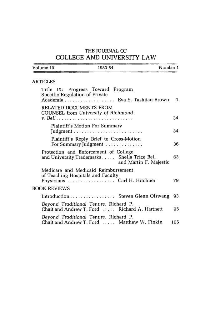 handle is hein.journals/jcolunly10 and id is 1 raw text is: THE JOURNAL OF
COLLEGE AND UNIVERSITY LAW
Volume 10               1983-84                Number 1
ARTICLES
Title IX: Progress Toward Program
Specific Regulation of Private
Academia ...................  Eva S. Tashjian-Brown  1
RELATED DOCUMENTS FROM
COUNSEL from University of Richmond
v.  B ell  .............................         34
Plaintiff's Motion For Summary
Judgm ent  ..........................        34
Plaintiff's Reply Brief to Cross-Motion
For Summary Judgment ..............          36
Protection and Enforcement of College
and University Trademarks ..... Sheila Trice Bell  63
and Martin F. Majestic
Medicare and Medicaid Reimbursement
of Teaching Hospitals and Faculty
Physicians  ..................  Carl H. Hitchner  79
BOOK REVIEWS
Introduction ................. Steven Glenn Olwang 93
Beyond Traditional Tenure. Richard P.
Chait and Andrew T. Ford ..... Richard A. Hartnett  95
Beyond Traditional Tenure. Richard P.
Chait and Andrew T. Ford ..... Matthew W. Finkin  105


