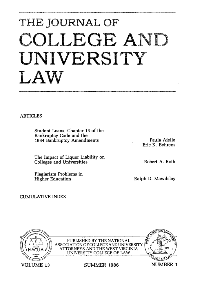 handle is hein.journals/jcolunly13 and id is 1 raw text is: THEJOURNAL OF
COLLEGE AND
UNIVERSITY
LAW

ARTICLES

Student Loans, Chapter 13 of the
Bankruptcy Code and the
1984 Bankruptcy Amendments
The Impact of Liquor Liability on
Colleges and Universities
Plagiarism Problems in
Higher Education

Paula Aiello
Eric K. Behrens
Robert A. Roth
Ralph D. Mawdsley

CUMULATIVE INDEX

SUMMER 1986

VOLUME 13

NUMBER 1


