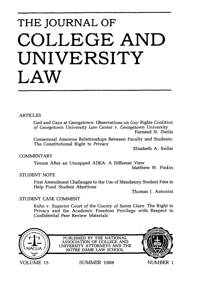 handle is hein.journals/jcolunly15 and id is 1 raw text is: THE JOURNAL OF
COLLEGE AND
UNIVERSITY
LAW
ARTICLES
God and Gays at Georgetown: Observations on Gay Rights Coalition
of Georgetown University Law Center v. Georgetown University
Fernand N. Dutile
Consensual Amorous Relationships Between Faculty and Students:
The Constitutional Right to Privacy
Elisabeth A. Keller
COMMENTARY
Tenure After an Uncapped ADEA: A Different View
Matthew W. Finkin
STUDENT NOTE
First Amendment Challenges to the Use of Mandatory Student Fees to
Help Fund Student Abortions
Thomas J. Antonini
STUDENT CASE COMMENT
Kahn v. Superior Court of the County of Santa Clara: The Right to
Privacy and the Academic Freedom Privilege with Respect to
Confidential Peer Review Materials

SUMMER 1988

VOLUME 15

NUMBER 1



