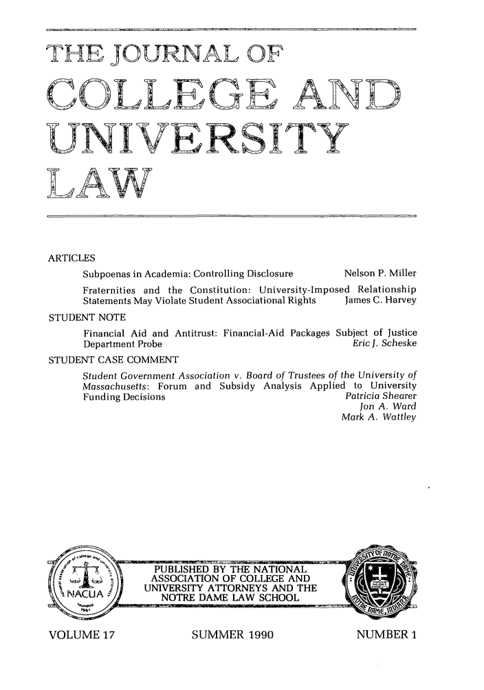 handle is hein.journals/jcolunly17 and id is 1 raw text is: Ti[HE JOURNAL OF
COLLEGE AND
UNIVERSITY
LAW
ARTICLES
Subpoenas in Academia: Controlling Disclosure  Nelson P. Miller
Fraternities and the Constitution: University-Imposed Relationship
Statements May Violate Student Associational Rights  James C. Harvey
STUDENT NOTE
Financial Aid and Antitrust: Financial-Aid Packages Subject of Justice
Department Probe                                Eric J. Scheske
STUDENT CASE COMMENT
Student Government Association v. Board of Trustees of the University of
Massachusetts: Forum and Subsidy Analysis Applied to University
Funding Decisions                              Patricia Shearer
Jon A. Ward
Mark A. Wattley

SUMMER 1990

VOLUME 17

NUMBER 1


