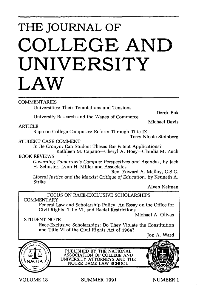 handle is hein.journals/jcolunly18 and id is 1 raw text is: THE JOURNAL OF
COLLEGE AND
UNIVERSITY
LAW
COMMENTARIES
Universities: Their Temptations and Tensions
Derek Bok
University Research and the Wages of Commerce
Michael Davis
ARTICLE
Rape on College Campuses: Reform Through Title IX
Terry Nicole Steinberg
STUDENT CASE COMMENT
In Re Cronyn: Can Student Theses Bar Patent Applications?
Kathleen M. Capano-Cheryl A. Hoey-Claudia M. Zuch
BOOK REVIEWS
Governing Tomorrow's Campus: Perspectives and Agendas, by Jack
H. Schuster, Lynn H. Miller and Associates
Rev. Edward A. Malloy, C.S.C.
Liberal Justice and the Marxist Critique of Education, by Kenneth A.
Strike
Alven Neiman
FOCUS ON RACE-EXCLUSIVE SCHOLARSHIPS
COMMENTARY
Federal Law and Scholarship Policy: An Essay on the Office for
Civil Rights, Title VI, and Racial Restrictions
Michael A. Olivas
STUDENT NOTE
Race-Exclusive Scholarships: Do They Violate the Constitution
and Title VI of the Civil Rights Act of 1964?
Jon A. Ward
PUBLISHED BY THE NATIONAL
ASSOCIATION OF COLLEGE AND
NACUAUNIVERSITY ATTORNEYS AND THE

SUMMER 1991

VOLUME 18

NUMBER 1


