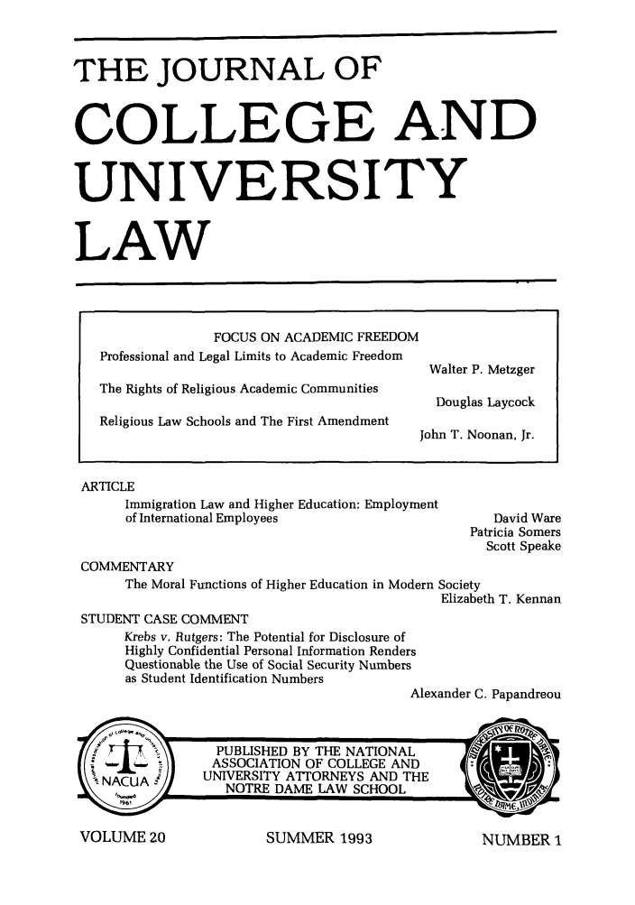 handle is hein.journals/jcolunly20 and id is 1 raw text is: THE JOURNAL OF
COLLEGE AND
UNIVERSITY
LAW
FOCUS ON ACADEMIC FREEDOM
Professional and Legal Limits to Academic Freedom
Walter P. Metzger
The Rights of Religious Academic Communities
Douglas Laycock
Religious Law Schools and The First Amendment
John T. Noonan, Jr.

ARTICLE
Immigration Law and Higher Education: Employment
of International Employees

David Ware
Patricia Somers
Scott Speake

COMMENTARY
The Moral Functions of Higher Education in Modern Society
Elizabeth T. Kennan
STUDENT CASE COMMENT
Krebs v. Rutgers: The Potential for Disclosure of
Highly Confidential Personal Information Renders
Questionable the Use of Social Security Numbers
as Student Identification Numbers
Alexander C. Papandreou

SUMMER 1993

VOLUME 20

NUMBER I


