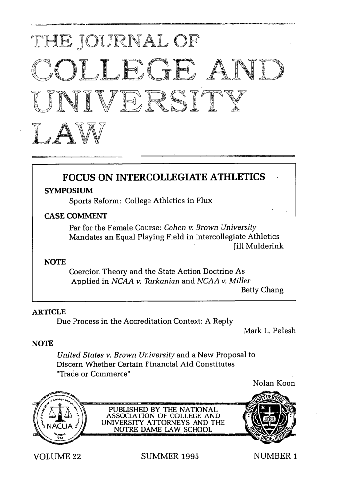 handle is hein.journals/jcolunly22 and id is 1 raw text is: THE JOURNAL OF
COLLEGE AND
UNIVERSITY
FOCUS ON INTERCOLLEGIATE ATHLETICS
SYMPOSIUM
Sports Reform: College Athletics in Flux
CASE COMMENT
Par for the Female Course: Cohen v. Brown University
Mandates an Equal Playing Field in Intercollegiate Athletics
Jill Mulderink
NOTE
Coercion Theory and the State Action Doctrine As
Applied in NCAA v. Tarkanian and NCAA v. Miller
Betty Chang

ARTICLE
Due Process in the Accreditation Context: A Reply

Mark L. Pelesh

NOTE

United States v. Brown University and a New Proposal to
Discern Whether Certain Financial Aid Constitutes
Trade or Commerce
Nolan Koon

SUMMER 1995

VOLUME 22

NUMBER 1


