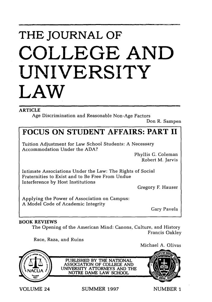 handle is hein.journals/jcolunly24 and id is 1 raw text is: THE JOURNAL OF
COLLEGE AND
UNIVERSITY
LAW
ARTICLE
Age Discrimination and Reasonable Non-Age Factors
Don R. Sampen
FOCUS ON STUDENT AFFAIRS: PART II
Tuition Adjustment for Law School Students: A Necessary
Accommodation Under the ADA?
Phyllis G. Coleman
Robert M. Jarvis
Intimate Associations Under the Law: The Rights of Social
Fraternities to Exist and to Be Free From Undue
Interference by Host Institutions
Gregory F. Hauser
Applying the Power of Association on Campus:
A Model Code of Academic Integrity
Gary Pavela
BOOK REVIEWS
The Opening of the American Mind: Canons, Culture, and History
Francis Oakley
Race, Raza, and Ruins
Michael A. Olivas

SUMMER 1997

VOLUME 24

NUMBER 1


