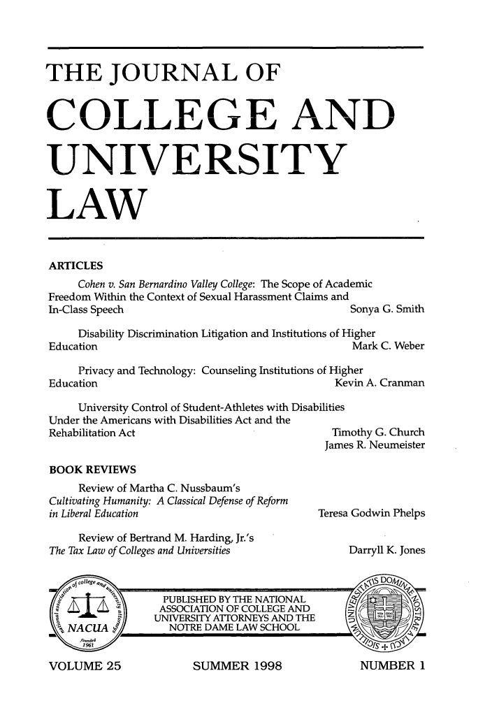 handle is hein.journals/jcolunly25 and id is 1 raw text is: THE JOURNAL OF
COLLEGE AND
UNIVERSITY
LAW
ARTICLES
Cohen v. San Bernardino Valley College: The Scope of Academic
Freedom Within the Context of Sexual Harassment Claims and
In-Class Speech                                     Sonya G. Smith
Disability Discrimination Litigation and Institutions of Higher
Education                                           Mark C. Weber
Privacy and Technology: Counseling Institutions of Higher
Education                                        Kevin A. Cranman
University Control of Student-Athletes with Disabilities
Under the Americans with Disabilities Act and the
Rehabilitation Act                               Timothy G. Church
James R. Neumeister

BOOK REVIEWS

Review of Martha C. Nussbaum's
Cultivating Humanity: A Classical Defense of Reform
in Liberal Education

Teresa Godwin Phelps

Review of Bertrand M. Harding, Jr.'s
The Tax Law of Colleges and Universities                         Darryll K. Jones

SUMMER 1998

VOLUME 25

NUMBER 1


