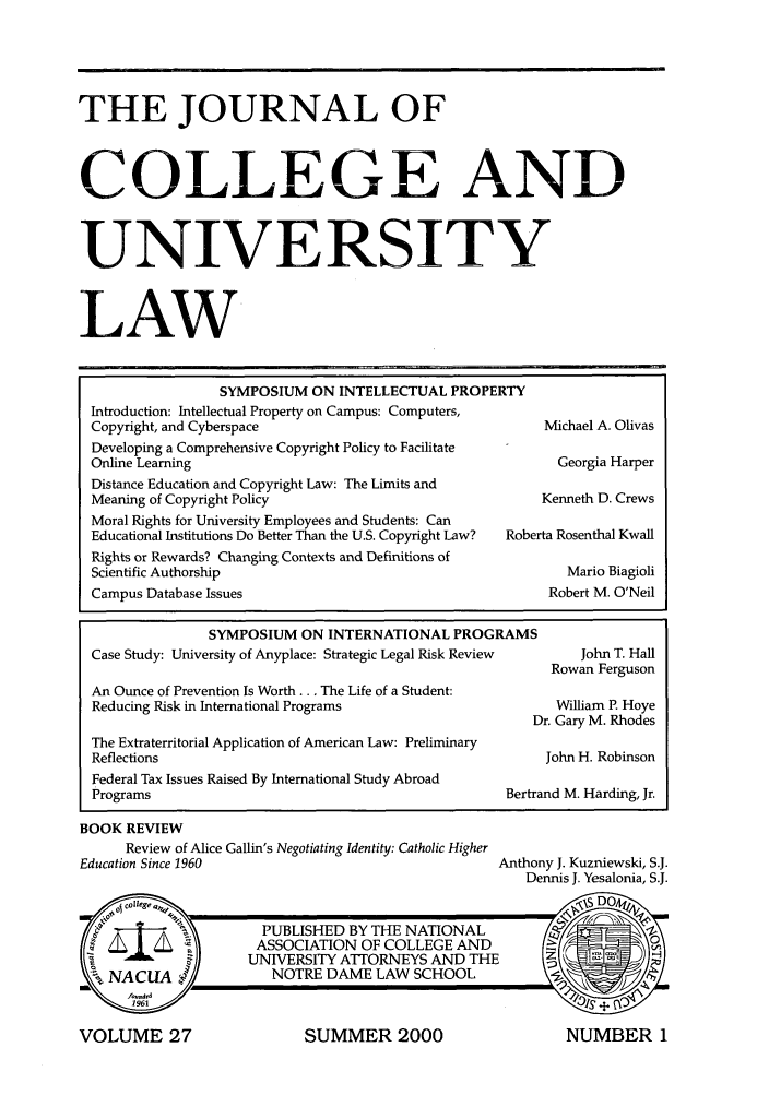 handle is hein.journals/jcolunly27 and id is 1 raw text is: THE JOURNAL OF
COLLEGE AND
UNIVERSITY
LAW
SYMPOSIUM ON INTELLECTUAL PROPERTY
Introduction: Intellectual Property on Campus: Computers,
Copyright, and Cyberspace                                  Michael A. Olivas
Developing a Comprehensive Copyright Policy to Facilitate
Online Learning                                              Georgia Harper
Distance Education and Copyright Law: The Limits and
Meaning of Copyright Policy                                Kenneth D. Crews
Moral Rights for University Employees and Students: Can
Educational Institutions Do Better Than the U.S. Copyright Law?  Roberta Rosenthal Kwall
Rights or Rewards? Changing Contexts and Definitions of
Scientific Authorship                                         Mario Biagioli
Campus Database Issues                                      Robert M. O'Neil

SYMPOSIUM ON INTERNATIONAL PROGRAMS
Case Study: University of Anyplace: Strategic Legal Risk Review
An Ounce of Prevention Is Worth ... The Life of a Student:
Reducing Risk in International Programs
D
The Extraterritorial Application of American Law: Preliminary
Reflections
Federal Tax Issues Raised By International Study Abroad
Programs                                               Bertra

BOOK REVIEW
Review of Alice Gallin's Negotiating Identity: Catholic Higher
Education Since 1960

John T. Hall
Rowan Ferguson
William P. Hoye
)r. Gary M. Rhodes
John H. Robinson
nd M. Harding, Jr.

Anthony J. Kuzniewski, S.J.
Dennis J. Yesalonia, S.J.

SUMMER 2000

VOLUME 27

NUMBER 1


