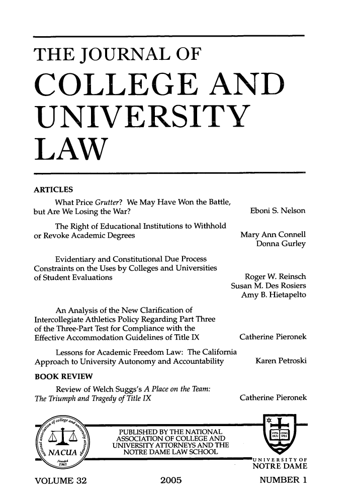handle is hein.journals/jcolunly32 and id is 1 raw text is: THE JOURNAL OF
COLLEGE AND
UNIVERSITY
LAW
ARTICLES
What Price Grutter? We May Have Won the Battle,
but Are We Losing the War?                         Eboni S. Nelson
The Right of Educational Institutions to Withhold
or Revoke Academic Degrees                       Mary Ann Connell
Donna Gurley
Evidentiary and Constitutional Due Process
Constraints on the Uses by Colleges and Universities
of Student Evaluations                            Roger W. Reinsch
Susan M. Des Rosiers
Amy B. Hietapelto
An Analysis of the New Clarification of
Intercollegiate Athletics Policy Regarding Part Three
of the Three-Part Test for Compliance with the
Effective Accommodation Guidelines of Title IX  Catherine Pieronek
Lessons for Academic Freedom Law: The California
Approach to University Autonomy and Accountability   Karen Petroski
BOOK REVIEW

Review of Welch Suggs's A Place on the Team:
The Triumph and Tragedy of Title IX

Catherine Pieronek

VOLUME 32

2005

NUMBER I


