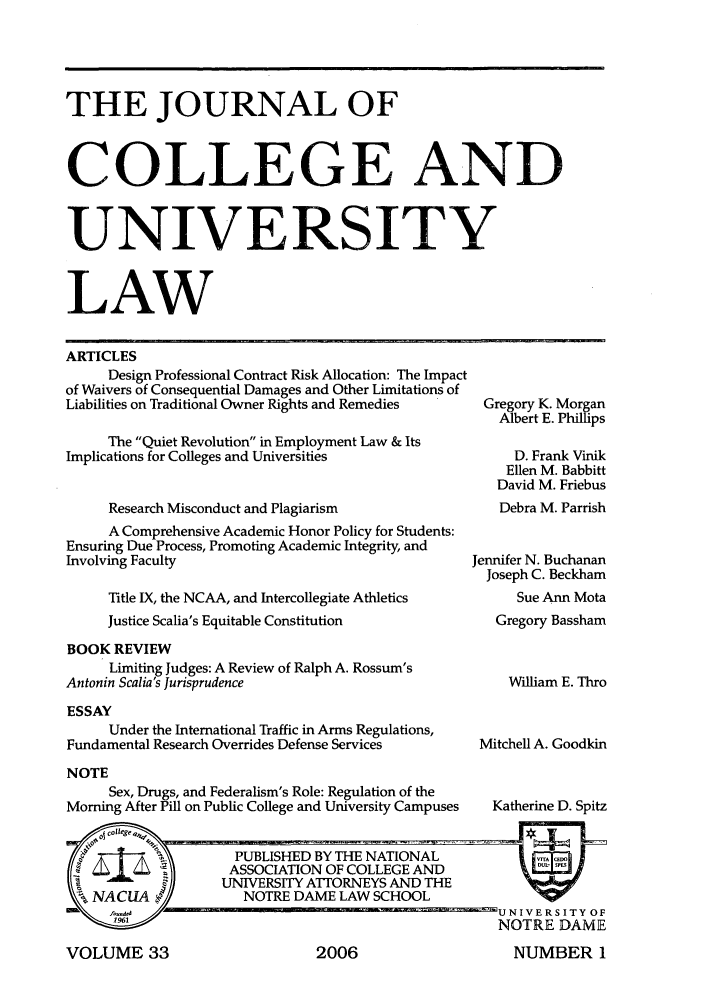 handle is hein.journals/jcolunly33 and id is 1 raw text is: THE JOURNAL OF
COLLEGE AND
UNIVERSITY
LAW
ARTICLES
Design Professional Contract Risk Allocation: The Impact
of Waivers of Consequential Damages and Other Limitations of
Liabilities on Traditional Owner Rights and Remedies    Gregory K. Morgan
Albert E. Phillips
The Quiet Revolution in Employment Law & Its
Implications for Colleges and Universities                  D. Frank Vinik
Ellen M. Babbitt
David M. Friebus
Research Misconduct and Plagiarism                  Debra M. Parrish
A Comprehensive Academic Honor Policy for Students:
Ensuring Due Process, Promoting Academic Integrity, and
Involving Faculty                                     Jennifer N. Buchanan
Joseph C. Beckham
Title IX, the NCAA, and Intercollegiate Athletics     Sue Ann Mota
Justice Scalia's Equitable Constitution             Gregory Bassham
BOOK REVIEW
Limiting Judges: A Review of Ralph A. Rossum's
Antonin Scalia's Jurisprudence                             William E. Thro

ESSAY
Under the International Traffic in Arms Regulations,
Fundamental Research Overrides Defense Services
NOTE
Sex, Drugs, and Federalism's Role: Regulation of the
Morning After Pill on Public College and University Campuses

Mitchell A. Goodkin
Katherine D. Spitz

VOLUME 33

2006

NUMBER 1


